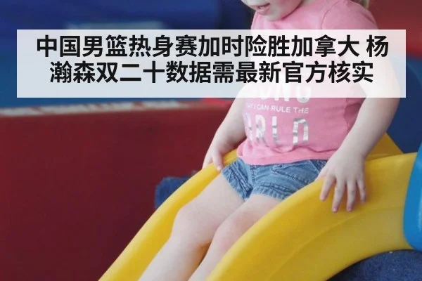 中国男篮热身赛加时险胜加拿大 杨瀚森双二十数据需最新官方核实